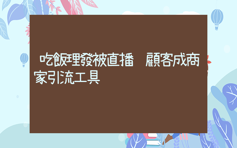 吃飯理發被直播 顧客成商家引流工具插圖